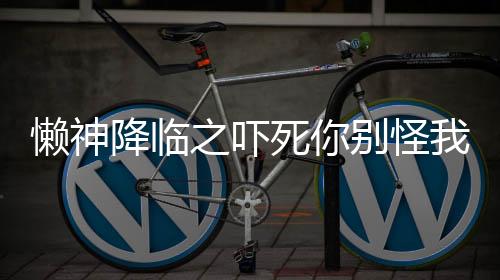 懒神降临之吓死你别怪我